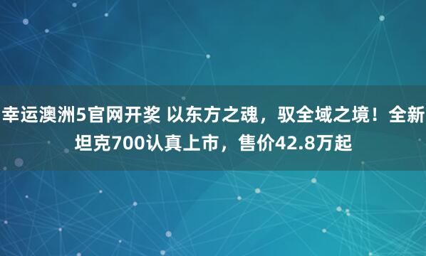 幸运澳洲5官网开奖 以东方之魂，驭全域之境！全新坦克700认真上市，售价42.8万起