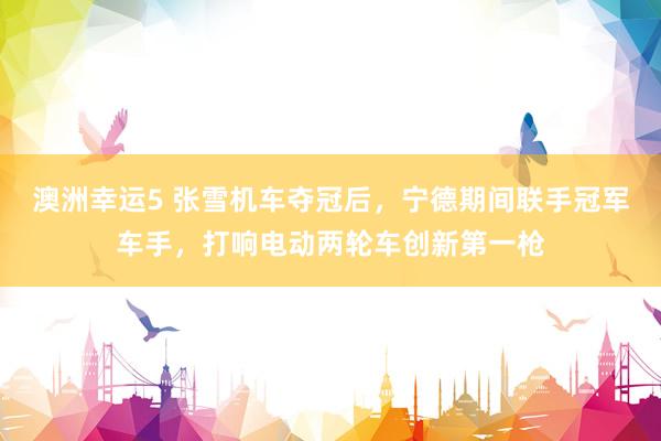澳洲幸运5 张雪机车夺冠后，宁德期间联手冠军车手，打响电动两轮车创新第一枪