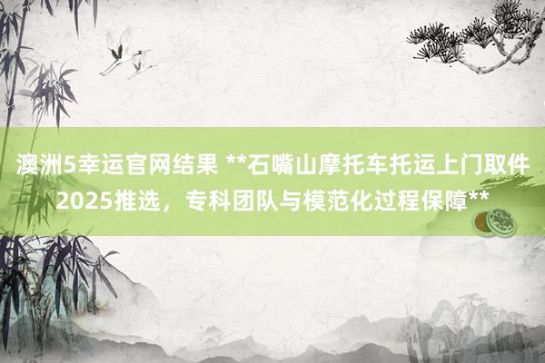 澳洲5幸运官网结果 **石嘴山摩托车托运上门取件2025推选，专科团队与模范化过程保障**