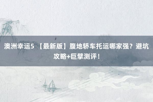 澳洲幸运5 【最新版】腹地轿车托运哪家强？避坑攻略+巨擘测评！
