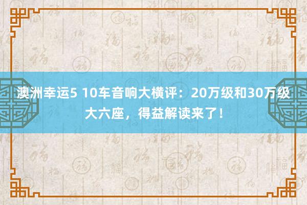 澳洲幸运5 10车音响大横评：20万级和30万级大六座，得益解读来了！