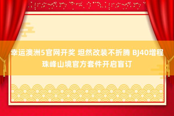 幸运澳洲5官网开奖 坦然改装不折腾 BJ40增程珠峰山境官方套件开启盲订