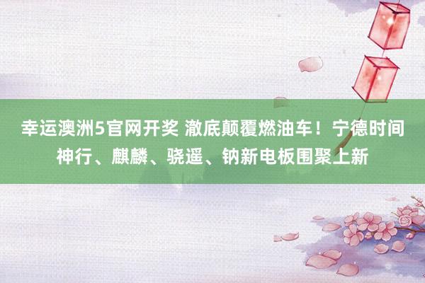 幸运澳洲5官网开奖 澈底颠覆燃油车！宁德时间神行、麒麟、骁遥、钠新电板围聚上新