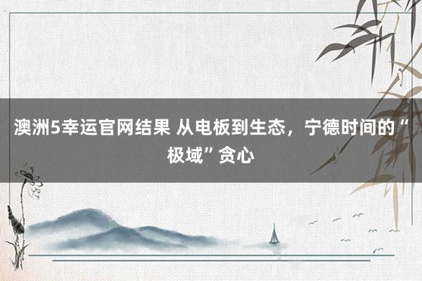 澳洲5幸运官网结果 从电板到生态，宁德时间的“极域”贪心