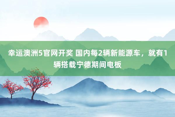 幸运澳洲5官网开奖 国内每2辆新能源车，就有1辆搭载宁德期间电板
