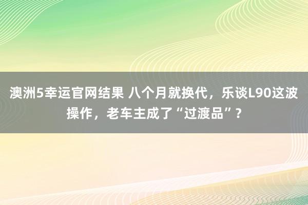 澳洲5幸运官网结果 八个月就换代，乐谈L90这波操作，老车主成了“过渡品”？