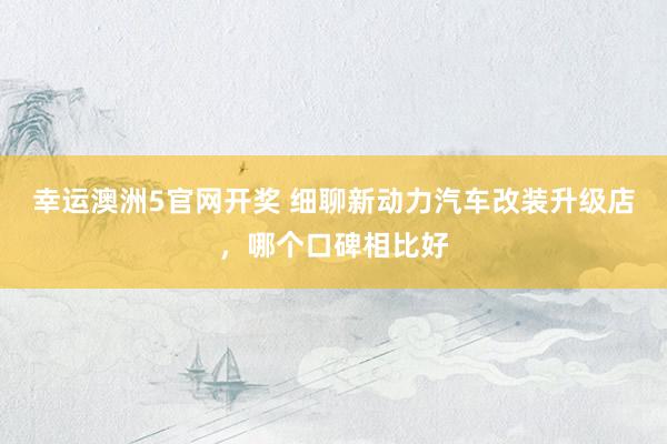 幸运澳洲5官网开奖 细聊新动力汽车改装升级店，哪个口碑相比好