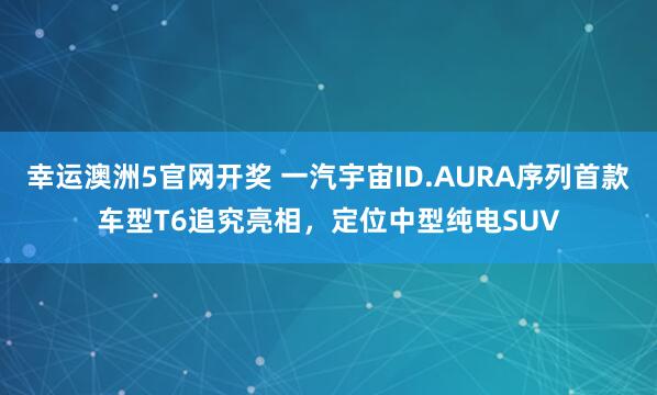 幸运澳洲5官网开奖 一汽宇宙ID.AURA序列首款车型T6追究亮相，定位中型纯电SUV