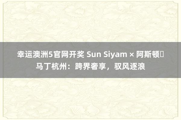 幸运澳洲5官网开奖 Sun Siyam × 阿斯顿・马丁杭州：跨界奢享，驭风逐浪