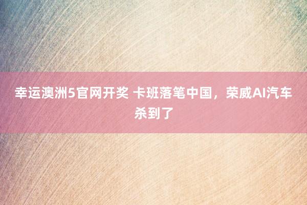 幸运澳洲5官网开奖 卡班落笔中国，荣威AI汽车杀到了