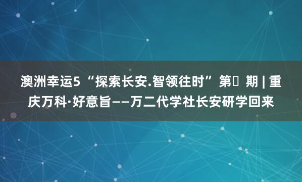 澳洲幸运5 “探索长安.智领往时” 第㉘期 | 重庆万科·好意旨——万二代学社长安研学回来