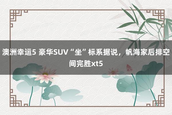 澳洲幸运5 豪华SUV“坐”标系据说，帆海家后排空间完胜xt5