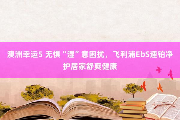 澳洲幸运5 无惧“湿”意困扰，飞利浦EbS速铂净护居家舒爽健康