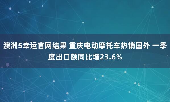 澳洲5幸运官网结果 重庆电动摩托车热销国外 一季度出口额同比增23.6%