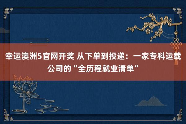 幸运澳洲5官网开奖 从下单到投递：一家专科运载公司的“全历程就业清单”