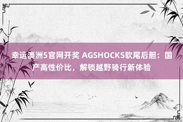 幸运澳洲5官网开奖 AGSHOCKS软尾后胆：国产高性价比，解锁越野骑行新体验