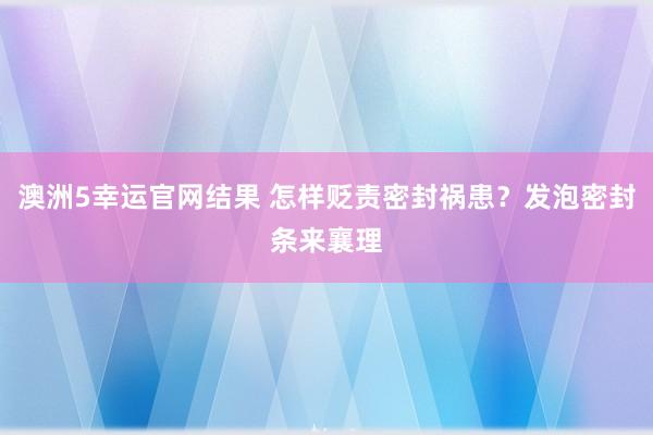 澳洲5幸运官网结果 怎样贬责密封祸患？发泡密封条来襄理