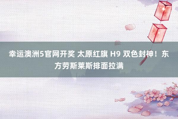 幸运澳洲5官网开奖 太原红旗 H9 双色封神！东方劳斯莱斯排面拉满