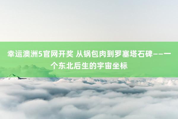 幸运澳洲5官网开奖 从锅包肉到罗塞塔石碑——一个东北后生的宇宙坐标