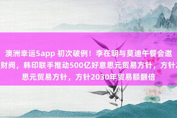 澳洲幸运5app 初次破例！李在明与莫迪午餐会邀请三星当代等11位财阀，韩印联手推动500亿好意思元贸易方针，方针2030年贸易额翻倍