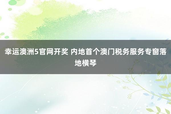 幸运澳洲5官网开奖 内地首个澳门税务服务专窗落地横琴
