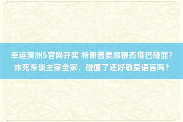 幸运澳洲5官网开奖 特朗普要跟穆杰塔巴碰面？炸死东谈主家全家，碰面了还好敬爱语言吗？
