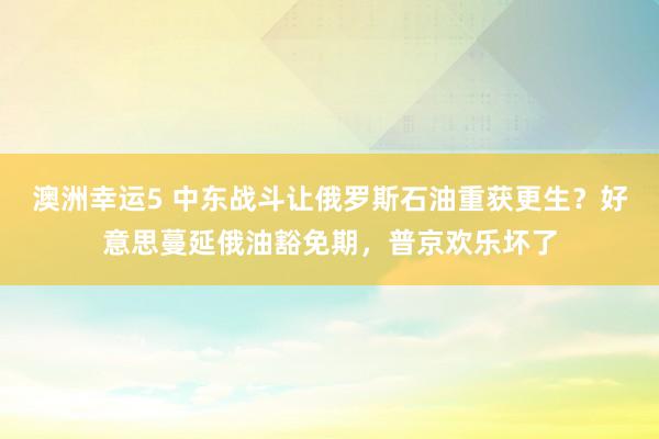 澳洲幸运5 中东战斗让俄罗斯石油重获更生？好意思蔓延俄油豁免期，普京欢乐坏了