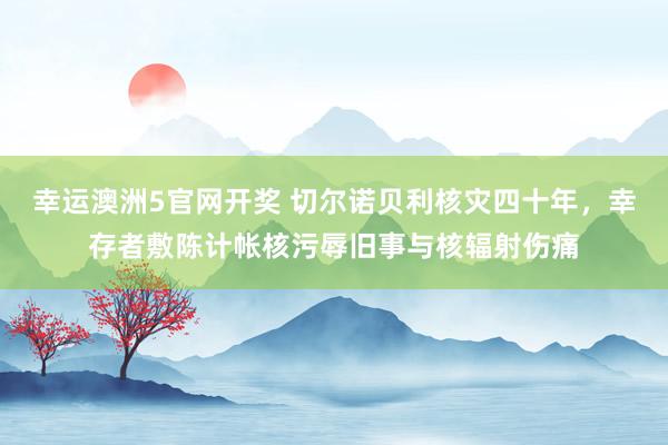 幸运澳洲5官网开奖 切尔诺贝利核灾四十年，幸存者敷陈计帐核污辱旧事与核辐射伤痛