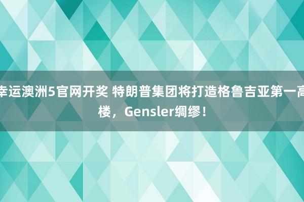 幸运澳洲5官网开奖 特朗普集团将打造格鲁吉亚第一高楼，Gensler绸缪！