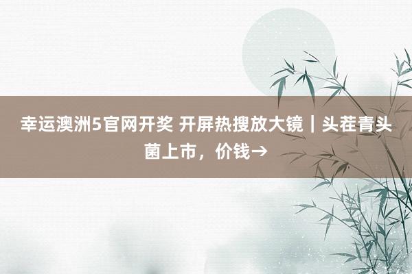 幸运澳洲5官网开奖 开屏热搜放大镜｜头茬青头菌上市，价钱→