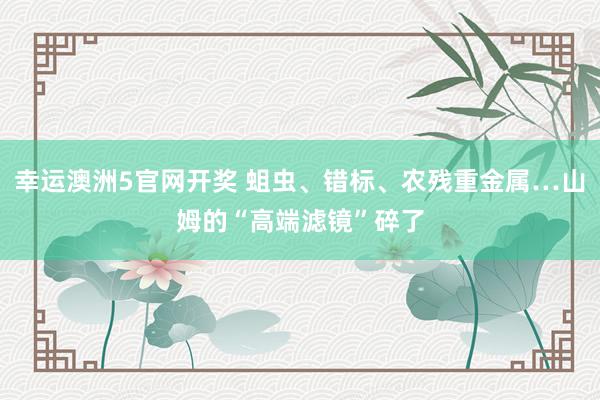 幸运澳洲5官网开奖 蛆虫、错标、农残重金属…山姆的“高端滤镜”碎了