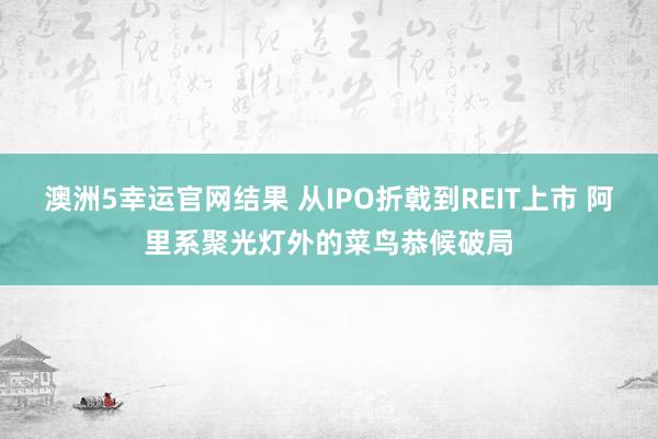 澳洲5幸运官网结果 从IPO折戟到REIT上市 阿里系聚光灯外的菜鸟恭候破局