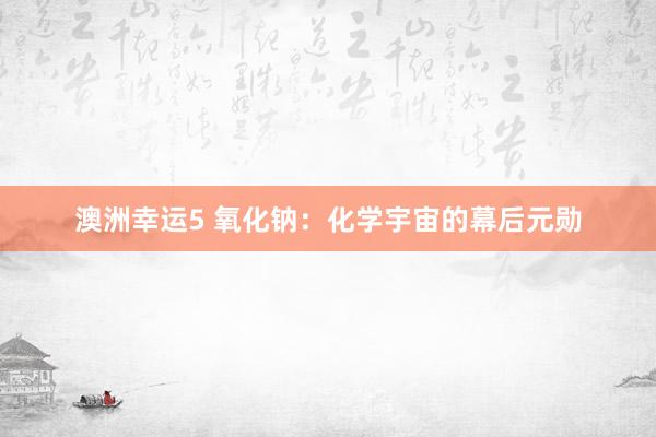 澳洲幸运5 氧化钠：化学宇宙的幕后元勋