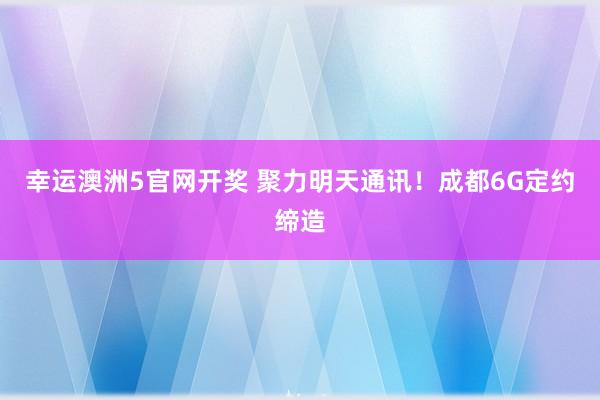 幸运澳洲5官网开奖 聚力明天通讯！成都6G定约缔造