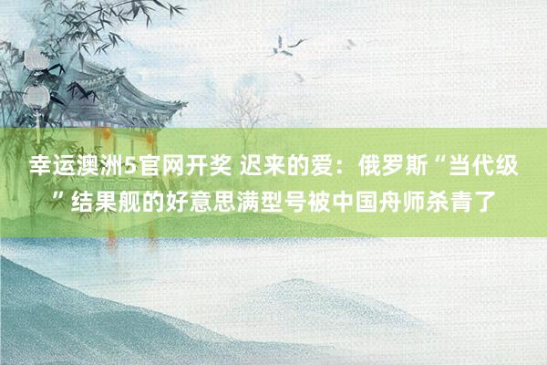 幸运澳洲5官网开奖 迟来的爱：俄罗斯“当代级”结果舰的好意思满型号被中国舟师杀青了