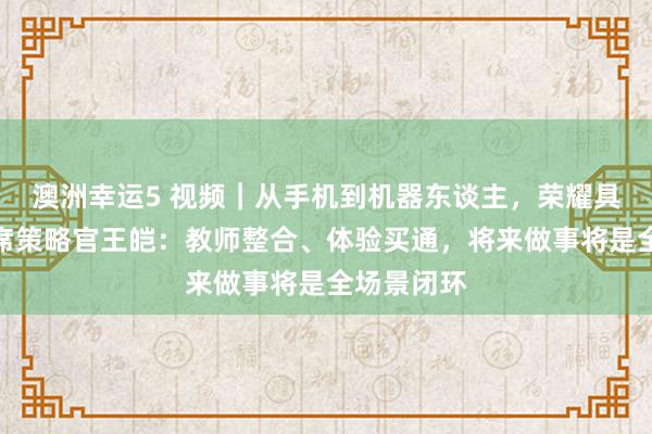 澳洲幸运5 视频｜从手机到机器东谈主，荣耀具身智能首席策略官王皑：教师整合、体验买通，将来做事将是全场景闭环