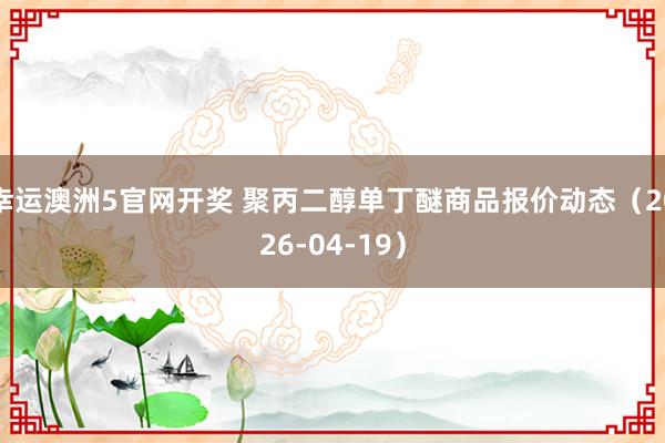 幸运澳洲5官网开奖 聚丙二醇单丁醚商品报价动态（2026-04-19）