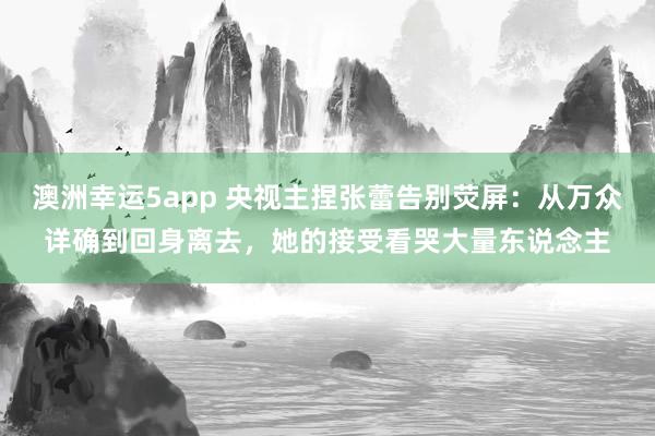 澳洲幸运5app 央视主捏张蕾告别荧屏：从万众详确到回身离去，她的接受看哭大量东说念主