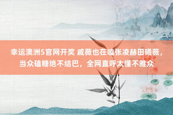 幸运澳洲5官网开奖 戚薇也在嗑张凌赫田曦薇，当众磕糖绝不结巴，全网直呼太懂不雅众