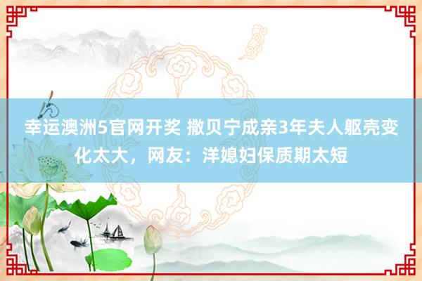 幸运澳洲5官网开奖 撒贝宁成亲3年夫人躯壳变化太大，网友：洋媳妇保质期太短