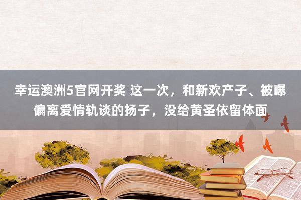幸运澳洲5官网开奖 这一次，和新欢产子、被曝偏离爱情轨谈的扬子，没给黄圣依留体面