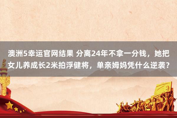 澳洲5幸运官网结果 分离24年不拿一分钱，她把女儿养成长2米拍浮健将，单亲姆妈凭什么逆袭？