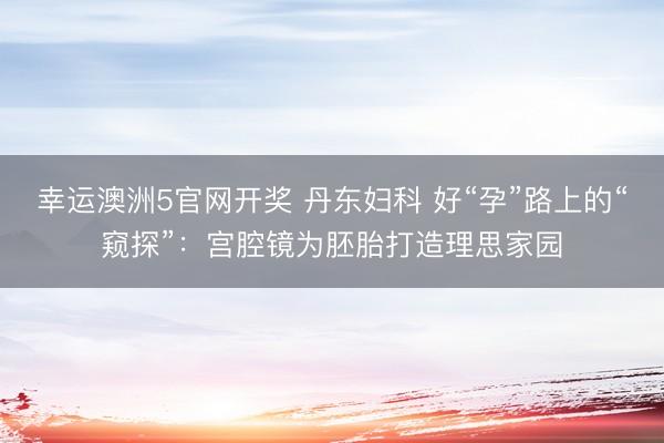 幸运澳洲5官网开奖 丹东妇科 好“孕”路上的“窥探”：宫腔镜为胚胎打造理思家园