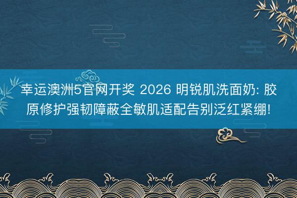 幸运澳洲5官网开奖 2026 明锐肌洗面奶: 胶原修护强韧障蔽全敏肌适配告别泛红紧绷!