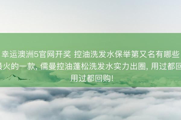 幸运澳洲5官网开奖 控油洗发水保举第又名有哪些? 最火的一款， 儒曼控油蓬松洗发水实力出圈， 用过都回购!