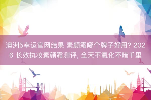 澳洲5幸运官网结果 素颜霜哪个牌子好用? 2026 长效执妆素颜霜测评， 全天不氧化不暗千里