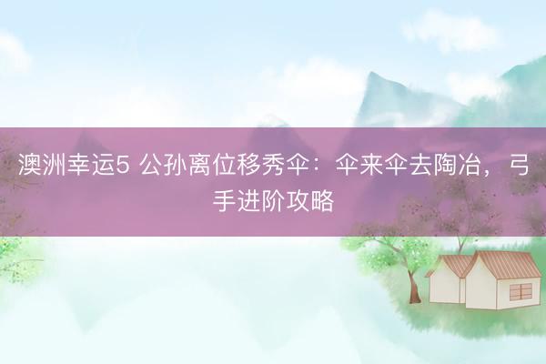 澳洲幸运5 公孙离位移秀伞：伞来伞去陶冶，弓手进阶攻略