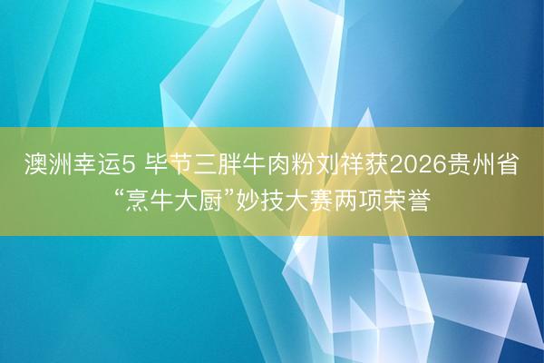 澳洲幸运5 毕节三胖牛肉粉刘祥获2026贵州省“烹牛大厨”妙技大赛两项荣誉