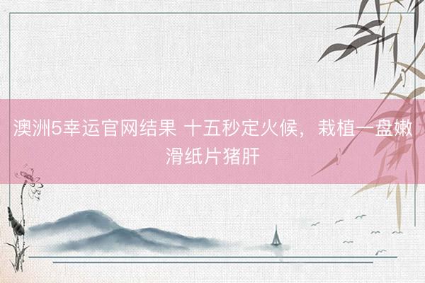 澳洲5幸运官网结果 十五秒定火候，栽植一盘嫩滑纸片猪肝
