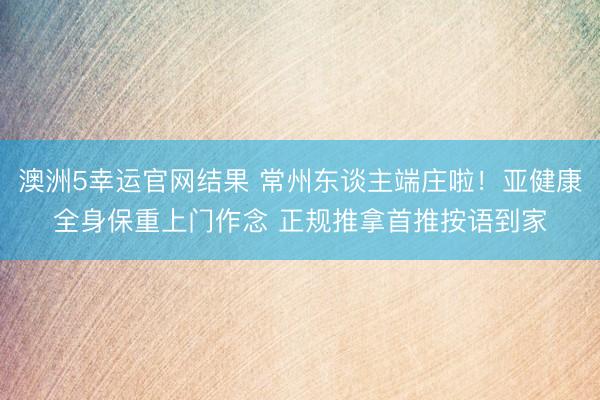 澳洲5幸运官网结果 常州东谈主端庄啦！亚健康全身保重上门作念 正规推拿首推按语到家